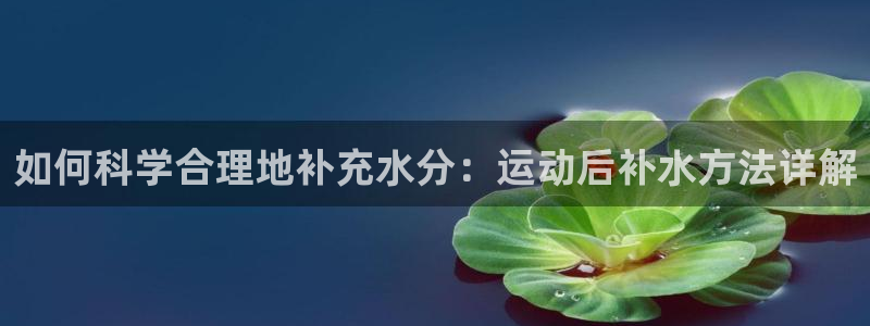 米兰体育官网入口：如何科学合理地补充水分：运动后补水方法详解